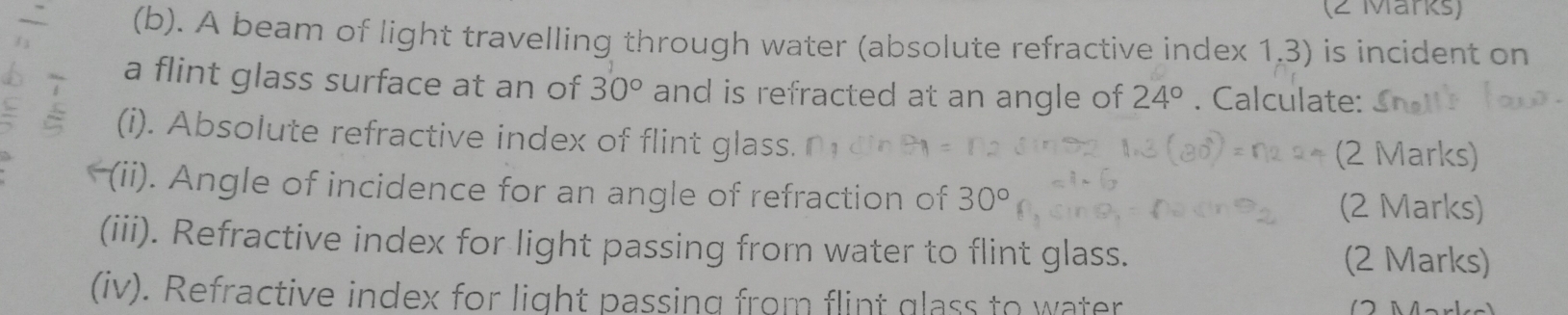 A beam of light travelling through water (absolute refractive index 1,3) is incident on 
a flint glass surface at an of 30° and is refracted at an angle of 24°. Calculate: 
(i). Absolute refractive index of flint glass. (2 Marks) 
(ii). Angle of incidence for an angle of refraction of 30° (2 Marks) 
(iii). Refractive index for light passing from water to flint glass. (2 Marks) 
(iv). Refractive index for light passing from flint glass to water ( 2 Märke)