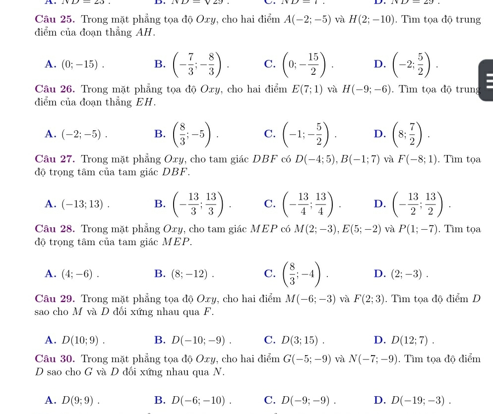 A. ND=25 D. ND=sqrt(29). U. 1sqrt(1)-1, D. ND=29.
Câu 25. Trong mặt phẳng tọa độ Oxy, cho hai điểm A(-2;-5) và H(2;-10).  Tìm tọa độ trung
điểm của đoạn thẳng AH.
A. (0;-15). B. (- 7/3 ;- 8/3 ). C. (0;- 15/2 ). D. (-2; 5/2 ).
Câu 26. Trong mặt phẳng tọa độ Oxy, cho hai điểm E(7;1) và H(-9;-6). Tìm tọa độ trung
điểm của đoạn thẳng EH.
A. (-2;-5). B. ( 8/3 ;-5). C. (-1;- 5/2 ). D. (8; 7/2 ).
Câu 27. Trong mặt phẳng Oxy, cho tam giác DBF có D(-4;5),B(-1;7) và F(-8;1). Tìm tọa
độ trọng tâm của tam giác DBF.
A. (-13;13). B. (- 13/3 ; 13/3 ). C. (- 13/4 ; 13/4 ). D. (- 13/2 ; 13/2 ).
Câu 28. Trong mặt phẳng Oxy, cho tam giác MEP có M(2;-3),E(5;-2) và P(1;-7). Tìm tọa
độ trọng tâm của tam giác MEP.
A. (4;-6). B. (8;-12). C. ( 8/3 ;-4). D. (2;-3).
Câu 29. Trong mặt phẳng tọa độ Oxy, cho hai điểm M(-6;-3) và F(2;3). Tìm tọa độ điểm D
sao cho M và D đối xứng nhau qua F.
A. D(10;9). B. D(-10;-9). C. D(3;15). D. D(12;7).
Câu 30. Trong mặt phẳng tọa độ Oxy, cho hai điểm G(-5;-9) và N(-7;-9). Tìm tọa độ điểm
D sao cho G và D đối xứng nhau qua N.
A. D(9;9). B. D(-6;-10). C. D(-9;-9). D. D(-19;-3).