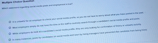 Question
Which statement regarding social media posts and employment is true?
It is unlawful for an employer to check your social media proffle, so you do not have to worry about what you have posted in the past. '
Most employers simply do not have the time or the stafl to routinely search through a candulate's social media proffle and posts.
While employers do look at a candidate's social media profie, they are only looking for confirmation of felony or unlawful activity
In many instances, posts by candidates on social media and seen by hiring managers have prevented the candidate from being hired.