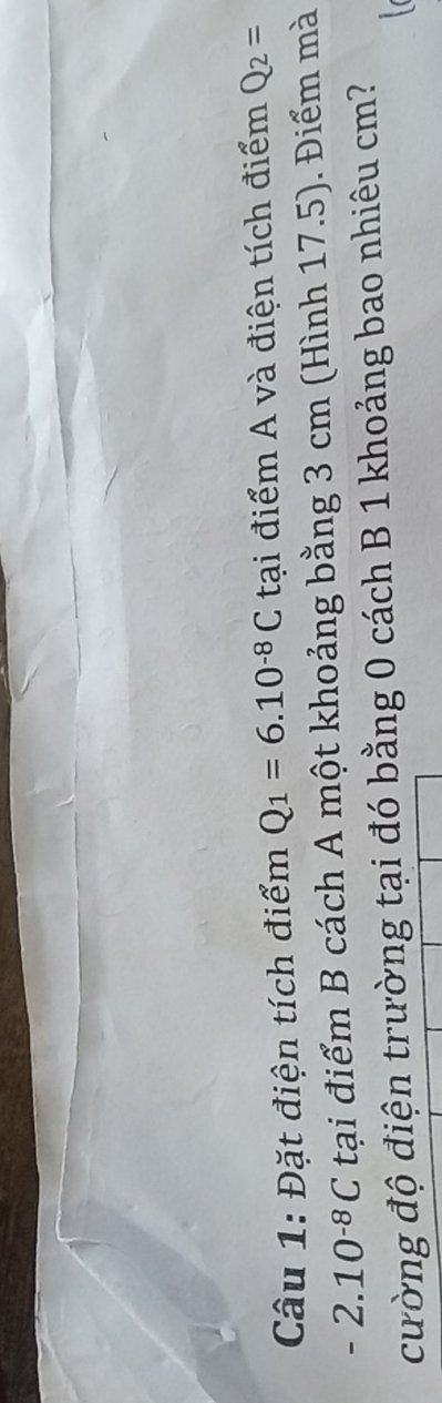 Đặt điện tích điểm Q_1=6.10^(-8)C tại điểm A và điện tích điểm Q_2=
-2.10^(-8)C tại điểm B cách A một khoảng bằng 3 cm (Hình 17.5). Điểm mà 
cường độ điện trường tại đó bằng 0 cách B 1 khoảng bao nhiêu cm?