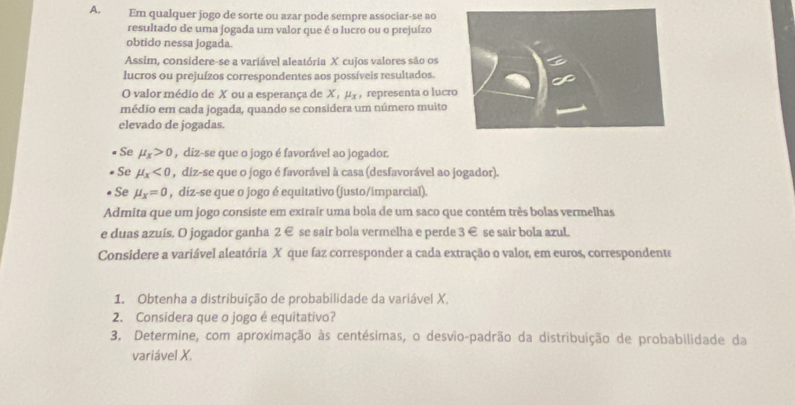 Em qualquer jogo de sorte ou azar pode sempre associar-se ao 
resultado de uma jogada um valor que é o lucro ou o prejuízo 
obtido nessa jogada. 
Assim, considere-se a variável aleatória X cujos valores são os 
lucros ou prejuízos correspondentes aos possíveis resultados. 
O valor médio de X ou a esperança de Χ, μς , representa o lucr 
médio em cada jogada, quando se considera um número muito 
elevado de jogadas. 
Se mu _x>0 , diz-se que o jogo é favorável ao jogador. 
Se mu _x<0</tex> , diz-se que o jogo é favorável à casa (desfavorável ao jogador). 
Se mu _x=0 , diz-se que o jogo é equitativo (justo/imparcial). 
Admita que um jogo consiste em extrair uma bola de um saco que contém três bolas vermelhas 
e duas azuís. O jogador ganha 2 € se sair bola vermelha e perde 3 € se sair bola azuL. 
Considere a variável aleatória X que faz corresponder a cada extração o valor, em euros, correspondente 
1. Obtenha a distribuição de probabilidade da variável X. 
2. Considera que o jogo é equitativo? 
3. Determine, com aproximação às centésimas, o desvio-padrão da distribuição de probabilidade da 
variável X.