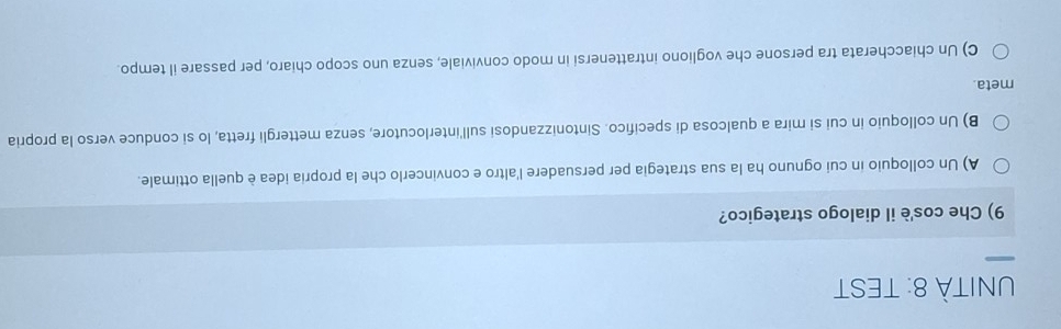 UNITÀ 8: TEST
9) Che cos'è il dialogo strategico?
A) Un colloquio in cui ognuno ha la sua strategia per persuadere l'altro e convincerlo che la propria idea è quella ottimale.
B) Un colloquio in cui si mira a qualcosa di specifico. Sintonizzandosi sull'interlocutore, senza mettergli fretta, lo si conduce verso la propria
meta.
C) Un chiaccherata tra persone che vogliono intrattenersi in modo conviviale, senza uno scopo chiaro, per passare il tempo.