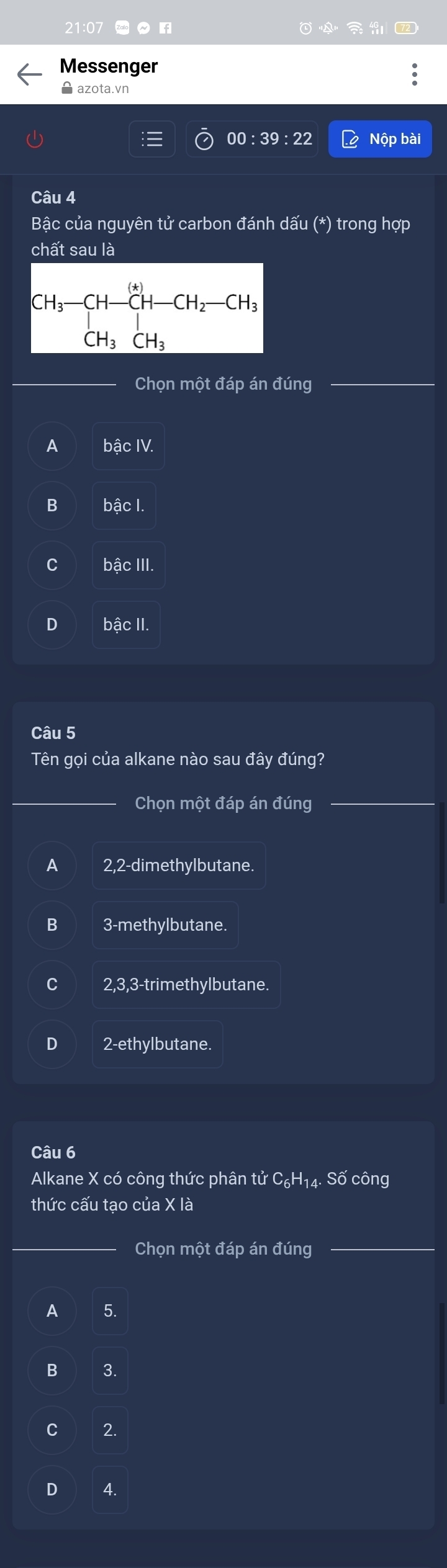 21:07
Messenger
A azota.vn
00:39:22 Nộp bài
Câu 4
Bậc của nguyên tử carbon đánh dấu (*) trong hợp
chất sau là
CH_3-CH-CH-CH_2-CH_3
Chọn một đáp án đúng
A bậc IV.
B bậc I
C bậc III.
D bậc II.
Câu 5
Tên gọi của alkane nào sau đây đúng?
Chọn một đáp án đúng
A 2, 2 -dimethylbutane.
3 -methylbutane.
2, 3, 3 -trimethylbutane.
D 2 -ethylbutane.
Câu 6
Alkane X có công thức phân tử C₆H₁4. Số công
thức cấu tạo của X là
Chọn một đáp án đúng
A 5.
B 3.
C 2.
D 4.