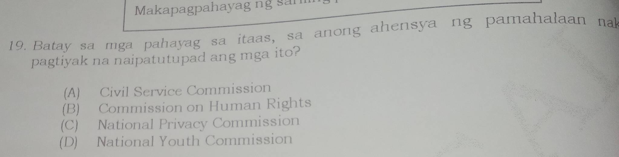 Makapagpahayag ng sam
19. Batay sa mga pahayag sa itaas, sa anong ahensya ng pamahalaan nal
pagtiyak na naipatutupad ang mga ito?
(A) Civil Service Commission
(B) Commission on Human Rights
(C) National Privacy Commission
(D) National Youth Commission