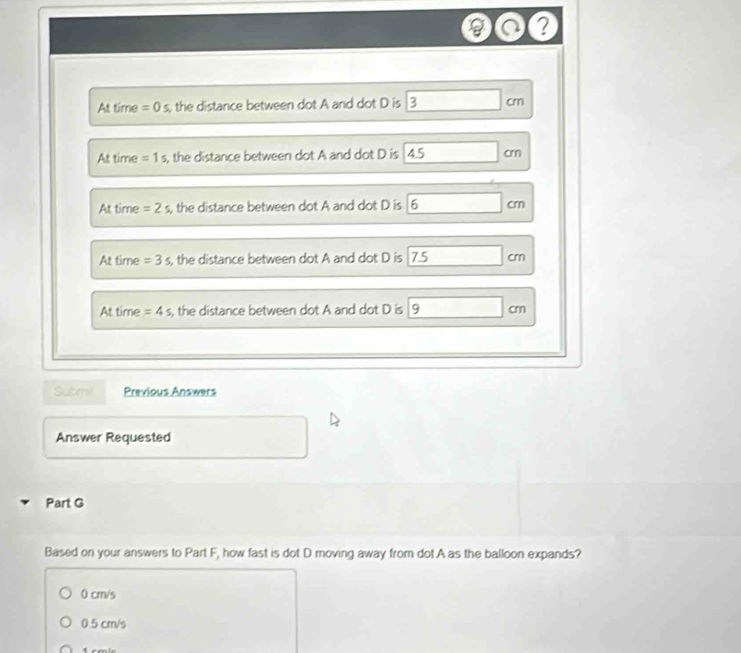 a ?
At time =0s , the distance between dot A and dot D is 3 □ cm
At time =1s , the distance between dot A and dot D is 4.5cm
At time =2s , the distance between dot A and dot D is 6cm
At time =3s , the distance between dot A and dot D is 7.5cm
At time =4s , the distance between dot A and dot D is 9cm
Submst Previous Answers
0.y-()=()^2-()
Answer Requested
Part G
Based on your answers to Part F, how fast is dot D moving away from dot A as the balloon expands?
0 cm/s
0.5 cm/s