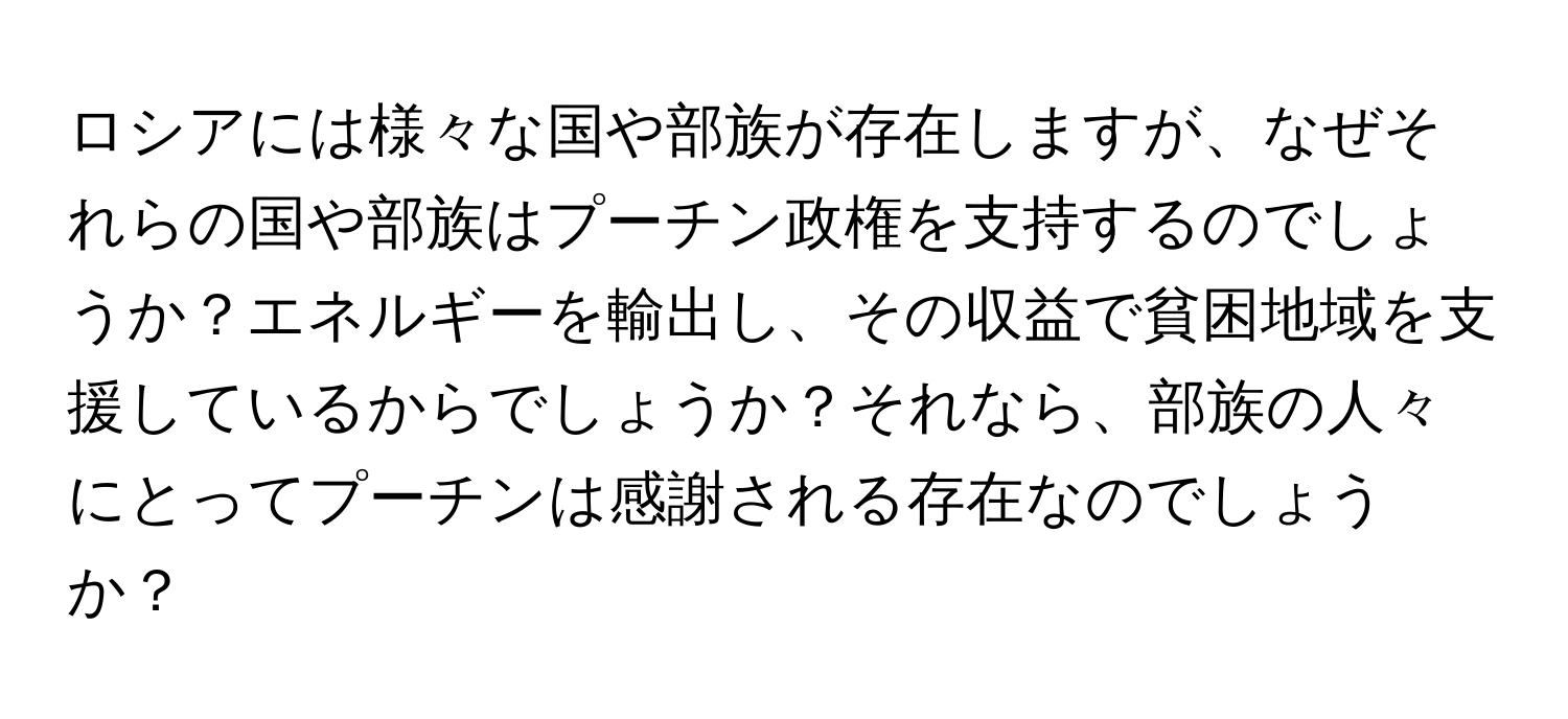 ロシアには様々な国や部族が存在しますが、なぜそれらの国や部族はプーチン政権を支持するのでしょうか？エネルギーを輸出し、その収益で貧困地域を支援しているからでしょうか？それなら、部族の人々にとってプーチンは感謝される存在なのでしょうか？