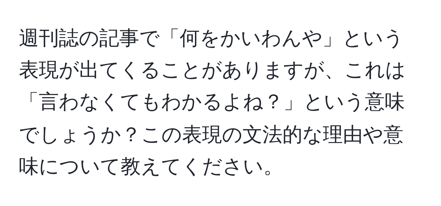 週刊誌の記事で「何をかいわんや」という表現が出てくることがありますが、これは「言わなくてもわかるよね？」という意味でしょうか？この表現の文法的な理由や意味について教えてください。