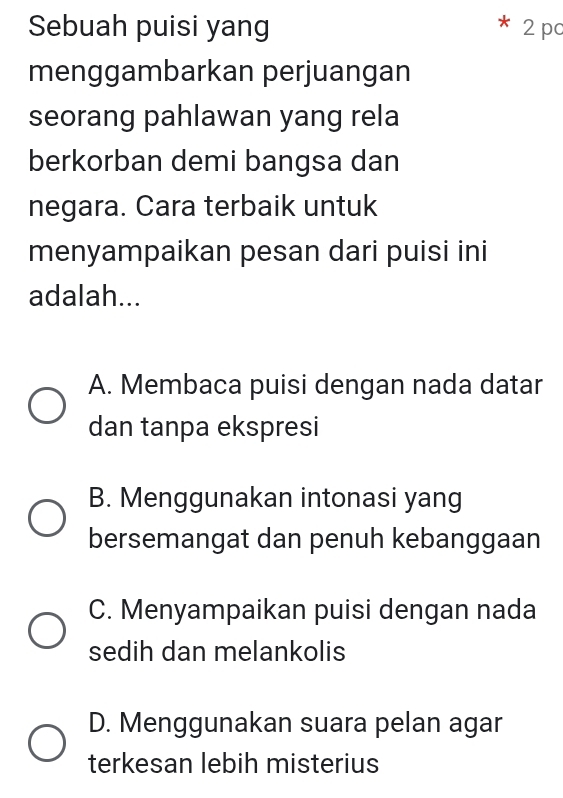 Sebuah puisi yang 2 pc
menggambarkan perjuangan
seorang pahlawan yang rela
berkorban demi bangsa dan
negara. Cara terbaik untuk
menyampaikan pesan dari puisi ini
adalah...
A. Membaca puisi dengan nada datar
dan tanpa ekspresi
B. Menggunakan intonasi yang
bersemangat dan penuh kebanggaan
C. Menyampaikan puisi dengan nada
sedih dan melankolis
D. Menggunakan suara pelan agar
terkesan lebih misterius