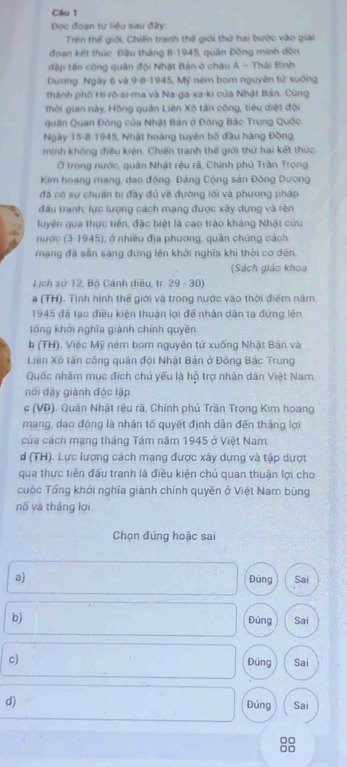 Đọc đoạn tư liệu sau đây
Trên thế giới, Chiến tranh thế giới thứ hai bước vào giai
đoạn kết thúc. Đầu tháng 8-1945, quân Đồng minh dồn
đập tân công quân đội Nhật Bản ở châu Á - Thái Bình
Dương, Ngày 6 và 9-8-1945, Mỹ ném bom nguyên tử xuống
thành phố Hi-rò-si-ma và Na-ga-xa-ki của Nhật Bản. Cùng
thời gian này, Hồng quân Liên Xô tấn công, tiêu diệt đội
Quân Quan Đông của Nhật Bản ở Đông Bảc Trung Quốc.
Ngày 15-8-1945, Nhật hoàng tuyên bố đầu hàng Đồng
minh không điều kiện. Chiến tranh thế giới thứ hai kết thức
Ở trong nước, quân Nhật rệu rã, Chính phủ Trần Trọng
Kim hoang mang, dao động. Đảng Cộng sản Đông Dượng
đã có sự chuẩn bị đây đủ về đường lối và phương pháp
đấu tranh, lực lượng cách mạng được xây dựng và rèn
luyên gua thực tiên, đặc biệt là cao trào kháng Nhật cứu
nước (3-1945), ở nhiều địa phương, quần chúng cách
mạng đã sẵn sàng đứng lên khới nghĩa khi thời cơ đến.
(Sách giáo khoa
Lịch sử 12, Bộ Cánh diều, tr. 29 - 30)
a (TH). Tình hình thế giới và trong nước vào thời điểm năm
1945 đã tạo điều kiện thuận lợi để nhân dân ta đứng lên
tổng khới nghĩa giành chính quyền.
b (TH). Việc Mỹ ném bom nguyên tử xuống Nhật Bản và
Liên Xô tấn công quân đội Nhật Bản ở Đông Bắc Trung
Quốc nhâm mục đích chú yếu là hộ trợ nhân dân Việt Nam
nối dậy giành độc lập.
c (VD). Quân Nhật rệu rã, Chính phủ Trần Trọng Kim hoàng
mang, dao động là nhân tố quyết định dẫn đến thăng lợi
của cách mạng tháng Tám năm 1945 ở Việt Nam.
d (TH). Lực lương cách mạng được xây dựng và tập dượt
qua thực tiến đấu tranh là điều kiện chủ quan thuận lợi cho
cuộc Tổng khới nghĩa giành chính quyền ở Việt Nam bùng
nố và tháng lợi.
Chọn đúng hoặc sai
a) Đúng Sai
b) Đúng Sai
c) Đúng Sai
d)
Đúng Sai
88