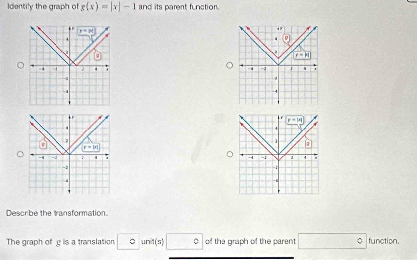 Identify the graph of g(x)=|x|-1 and its parent function.
y=|x|.
 
a
4 -2 a 
-2
-4
. 
4
2
a y=|x|
-4 2 4 A 
-1
-4
Describe the transformation.
The graph of g is a translation 。 unit(s) □° of the graph of the parent □ functi on.