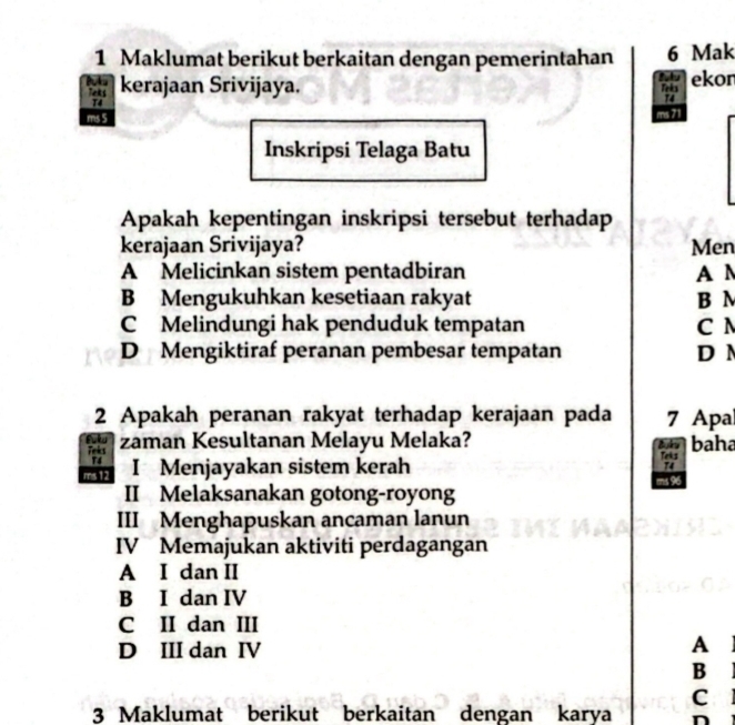 Maklumat berikut berkaitan dengan pemerintahan 6 Mak
kerajaan Srivijaya. Blu ekon
ms 5 ms 71
Inskripsi Telaga Batu
Apakah kepentingan inskripsi tersebut terhadap
kerajaan Srivijaya? Men
A Melicinkan sistem pentadbiran A N
B Mengukuhkan kesetiaan rakyat B N
C Melindungi hak penduduk tempatan C N
D Mengiktiraf peranan pembesar tempatan D N
2 Apakah peranan rakyat terhadap kerajaan pada 7 Apa
Fuku Teics baha
zaman Kesultanan Melayu Melaka? Buku
T4
ms 12 I Menjayakan sistem kerah
Teks
74
II Melaksanakan gotong-royong ms 96
III Menghapuskan ancaman lanun
IV Memajukan aktiviti perdagangan
A I dan II
B I dan IV
C II dan III
D III dan IV
A
B
C 
3 Maklumat berikut berkaitan dengan karya n