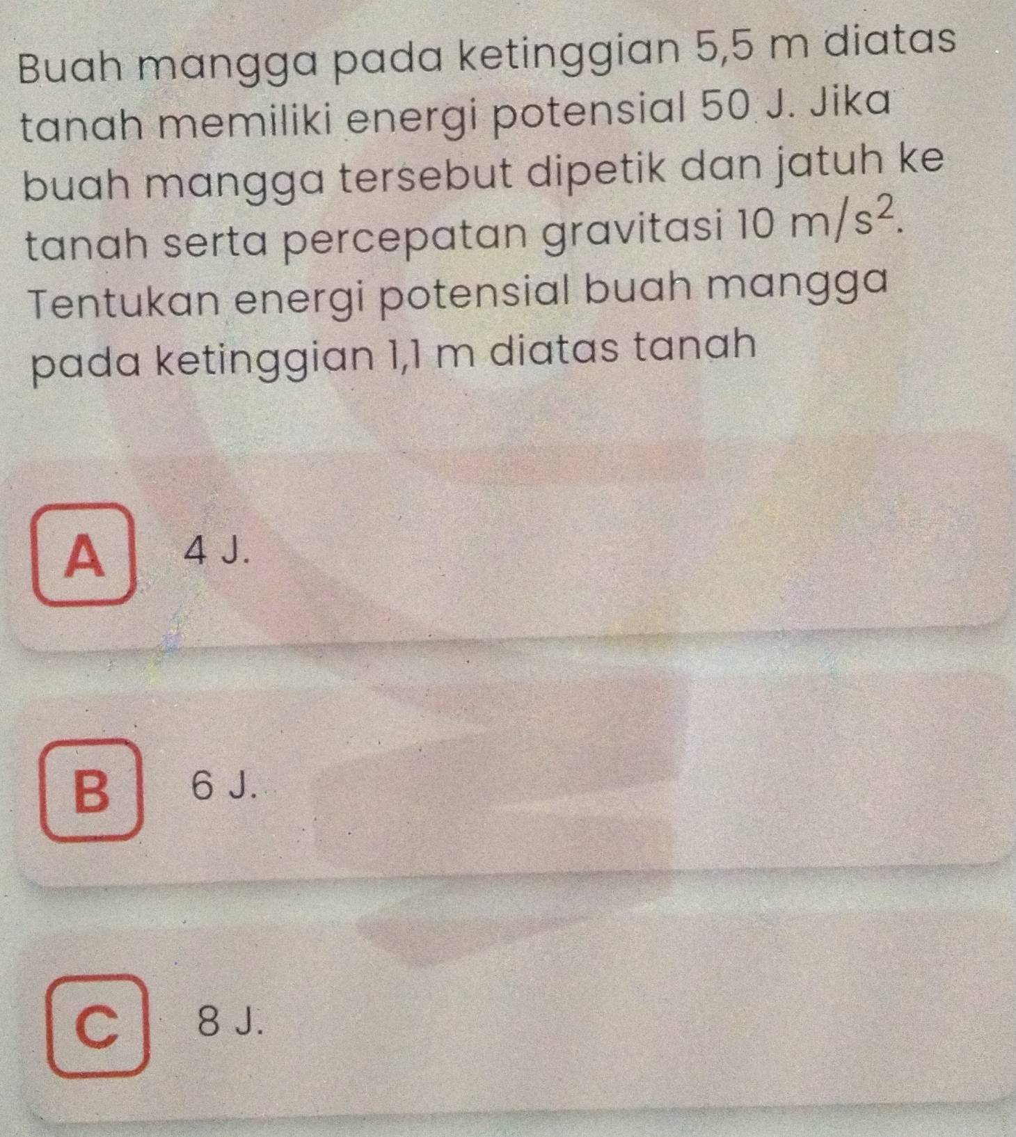 Buah mangga pada ketinggian 5,5 m diatas
tanah memiliki energi potensial 50 J. Jika
buah mangga tersebut dipetik dan jatuh ke
tanah serta percepatan gravitasi 10m/s^2. 
Tentukan energi potensial buah mangga
pada ketinggian 1,1 m diatas tanah
A 4J.
B 6 J.
C8 J.