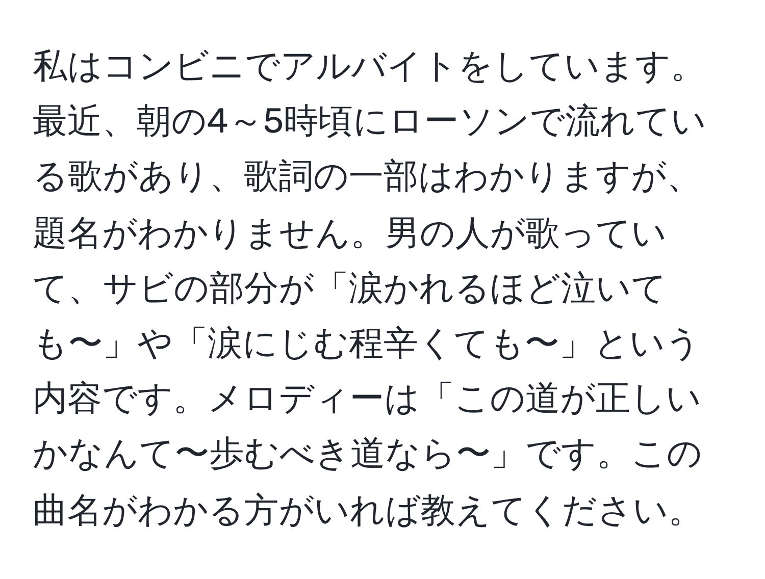 私はコンビニでアルバイトをしています。最近、朝の4～5時頃にローソンで流れている歌があり、歌詞の一部はわかりますが、題名がわかりません。男の人が歌っていて、サビの部分が「涙かれるほど泣いても〜」や「涙にじむ程辛くても〜」という内容です。メロディーは「この道が正しいかなんて〜歩むべき道なら〜」です。この曲名がわかる方がいれば教えてください。