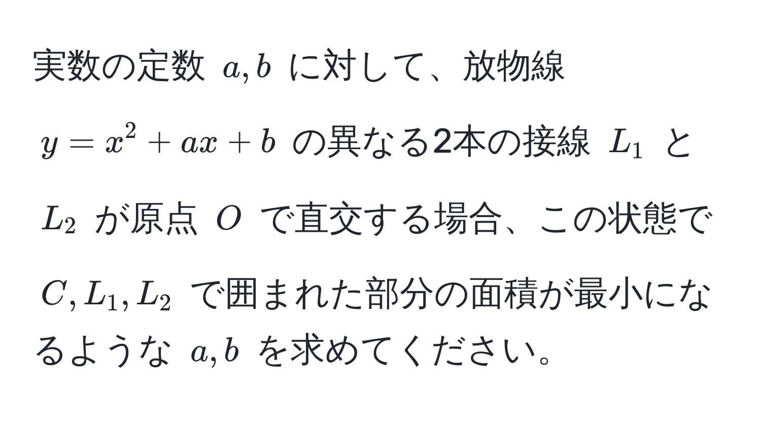 実数の定数 ( a, b ) に対して、放物線 ( y = x^2 + ax + b ) の異なる2本の接線 ( L_1 ) と ( L_2 ) が原点 ( O ) で直交する場合、この状態で ( C, L_1, L_2 ) で囲まれた部分の面積が最小になるような ( a, b ) を求めてください。