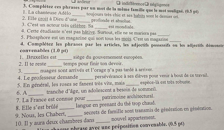 ardeur 7 indifférence négligence 
3. Complétez ces phrases par un mot de la même famille que le mot souligné. (0.5 pt) 
1. La chanteuse Adèlo _toujours très chic et ses habits sont le dernier cri. 
2. Elle croit à Dieu d'une_ profonde et absolue. 
3. C'est un acteur très célèbre. Sa _est mondiale 
4. Cette étudiante n’est pas hâtive. Surtout, elle ne se mariera pas _. 
5. Phosphore est un magazine qui sort tous les mois. C'est un magazine_ 
4. Complétez les phrases par les articles, les adjectifs possessifs ou les adjectifs démonstr 
convenables (1.0 pt) 
1. Bruxelles est _siège du gouvernement européen. 
2. Il te reste _temps pour finir ton devoir. 
3. _nuages sont arrivés et l'orage n'a pas tardé à arriver. 
4. Le professeur demande _persévérance à ses élèves pour venir à bout de ce travail. 
5. En général, les roses se fanent très vite, mais _espèce-là est très robuste. 
6. A _tranche d’âge, un adolescent a besoin de sommeil. 
7. La France est connue pour_ patrimoine architectural. 
8. Elle s'est brûlé langue en prenant du thé trop chaud. 
9. Nous, les Chabert, _secrets de famille sont transmis de génération en génération. 
10. Il y aura deux chambres dans _nouvel appartement. 
phaque phrase avec une préposition convenable. (0.5 pt)