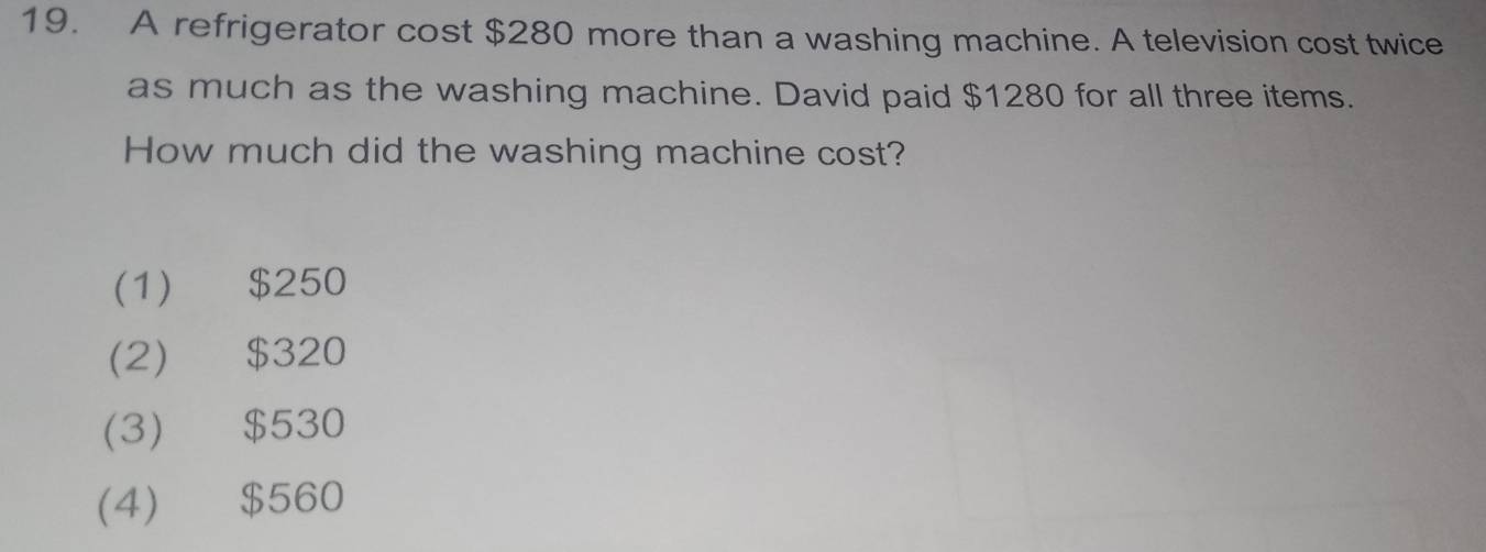 A refrigerator cost $280 more than a washing machine. A television cost twice
as much as the washing machine. David paid $1280 for all three items.
How much did the washing machine cost?
(1) $250
(2) $320
(3) $530
(4) $560