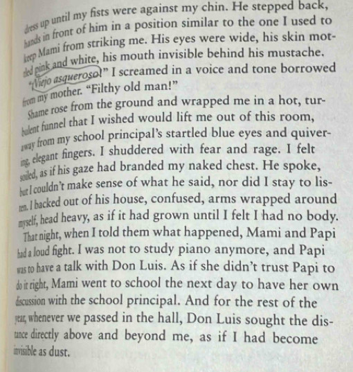 dress up until my fists were against my chin. He stepped back, 
hands in front of him in a position similar to the one I used to 
heep Mami from striking me. His eyes were wide, his skin mot- 
eled pink and white, his mouth invisible behind his mustache. 
“Viejo asqueroso!” I screamed in a voice and tone borrowed 
from my mother. “Filthy old man!” 
Shame rose from the ground and wrapped me in a hot, tur- 
bulent funnel that I wished would lift me out of this room, 
away from my school principal’s startled blue eyes and quiver- 
ing, elegant fingers. I shuddered with fear and rage. I felt 
soded, as if his gaze had branded my naked chest. He spoke, 
but I couldn’t make sense of what he said, nor did I stay to lis- 
ten. I backed out of his house, confused, arms wrapped around 
myself, head heavy, as if it had grown until I felt I had no body. 
That night, when I told them what happened, Mami and Papi 
had a loud fight. I was not to study piano anymore, and Papi 
was to have a talk with Don Luis. As if she didn’t trust Papi to 
do it right, Mami went to school the next day to have her own 
discussion with the school principal. And for the rest of the 
jear, whenever we passed in the hall, Don Luis sought the dis- 
tance directly above and beyond me, as if I had become 
invisible as dust.