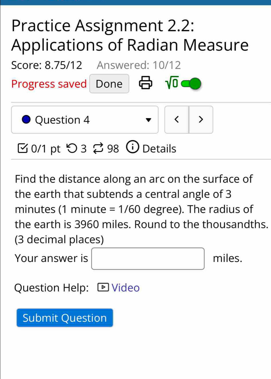 Practice Assignment 2.2: 
Applications of Radian Measure 
Score: 8.75/12 Answered: 10/12 
Progress saved Done 
sqrt(0) 
Question 4 < > 
0/1 pt つ 3 ⇄ 98 ⓘDetails 
Find the distance along an arc on the surface of 
the earth that subtends a central angle of 3
minutes (1 minute =1/60 degree). The radius of 
the earth is 3960 miles. Round to the thousandths. 
(3 decimal places) 
Your answer is □ miles. 
Question Help: Video 
Submit Question