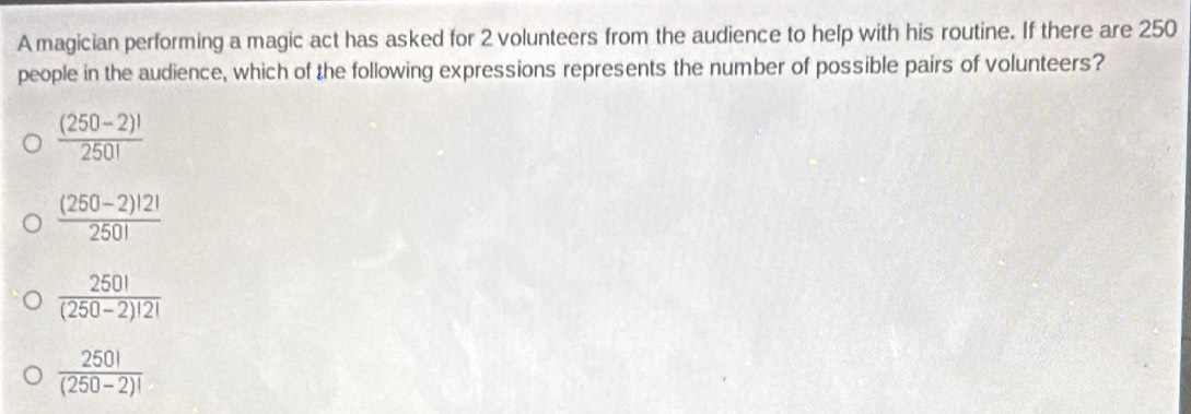 A magician performing a magic act has asked for 2 volunteers from the audience to help with his routine. If there are 250
people in the audience, which of the following expressions represents the number of possible pairs of volunteers?
 ((250-2)!)/250! 
 ((250-2)!2!)/250! 
 250!/(250-2)!2! 
 250!/(250-2)! 