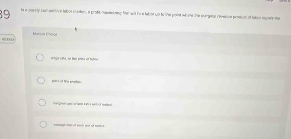 In a purely competitive labor market, a profit-maximizing firm will hire labor up to the point where the marginal revenue product of labor equals the
Multiple Choice
02:23:02
wage rate, or the price of labor.
price of the product.
marginal cost of one extra unit of output.
average cost of each unit of output.