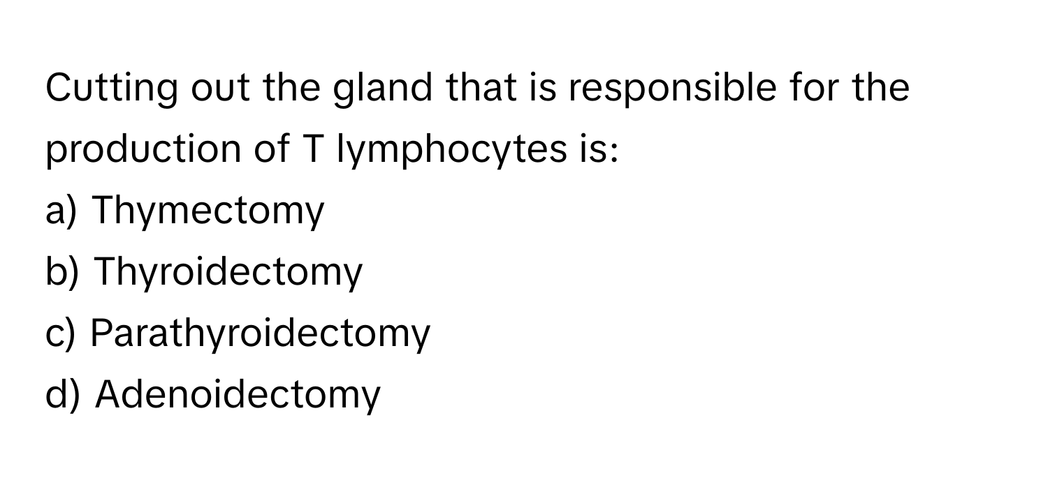 Cutting out the gland that is responsible for the production of T lymphocytes is:

a) Thymectomy
b) Thyroidectomy
c) Parathyroidectomy
d) Adenoidectomy