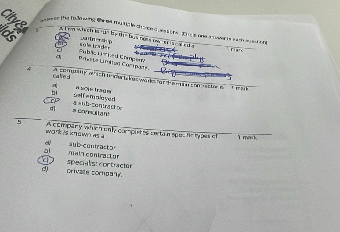 Answer the following three multiple choice questions. (Circle one answer in each question
Ids
A firm which is run by the business owner is called a
partnership
o sole trader
1 mark
c Public Limited Company
d) Private Limited Company.
called
4 A company which undertakes works for the main contractor is 1 mark
a) a sole trader
b) self employed
a sub-contractor
d) a consultant.
5 A company which only completes certain specific types of
work is known as a
1 mark
a) sub-contractor
b) main contractor
c) specialist contractor
d) private company.