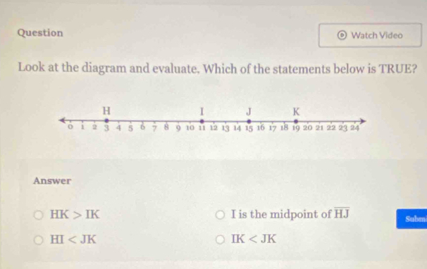 Question Watch Video
Look at the diagram and evaluate. Which of the statements below is TRUE?
Answer
HK>IK I is the midpoint of overline HJ Subm
HI
IK