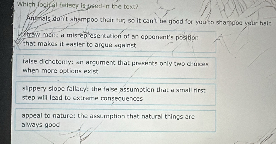 Which logical fallacy is used in the text?
Animals don't shampoo their fur, so it can't be good for you to shampoo your hair.
straw man: a misrepresentation of an opponent's position
that makes it easier to argue against
false dichotomy: an argument that presents only two choices
when more options exist
slippery slope fallacy: the false assumption that a small first
step will lead to extreme consequences
appeal to nature: the assumption that natural things are
always good