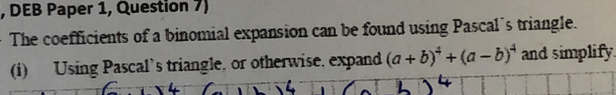 DEB Paper 1, Question 7) 
The coefficients of a binomial expansion can be found using Pascal's triangle. 
(i) Using Pascal’s triangle, or otherwise, expand (a+b)^4+(a-b)^4 and simplify.