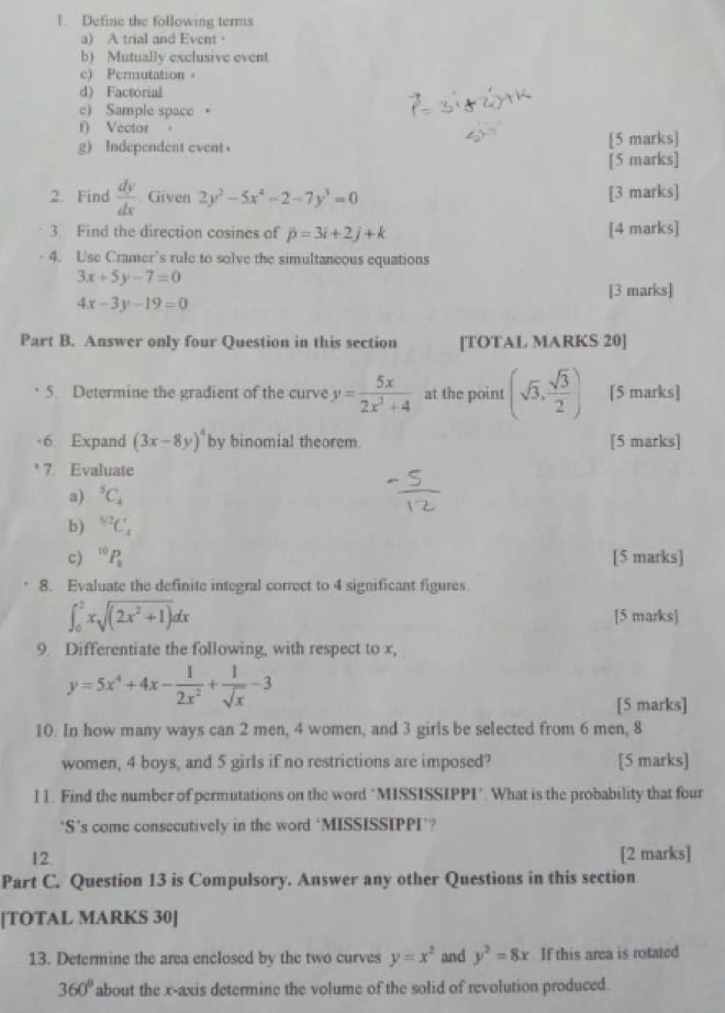 Define the following terms
a) A trial and Event·
b) Mutually exclusive event
c) Permutation。
d) Factorial
c) Sample space 。
f) Vector 。
g Independent event [5 marks]
[5 marks]
2. Find  dy/dx . Given 2y^2-5x^2-2-7y^3=0 [3 marks]
3. Find the direction cosines of p=3i+2j+k [4 marks]
- 4. Use Cramer’s rule to solve the simultaneous equations
3x+5y-7=0
[3 marks]
4x-3y-19=0
Part B. Answer only four Question in this section [TOTAL MARKS 20]
5. Determine the gradient of the curve y= 5x/2x^2+4  at the point (sqrt(3), sqrt(3)/2 ) [5 marks]
-6. Expand (3x-8y)^4 by binomial theorem [5 marks]
7. Evaluate
s) ^5C_4
b) ^sqrt[5](2)C_4
c) ^10P_1 [5 marks]
8. Evaluate the definite integral correct to 4 significant figures.
∈t _0^(2xsqrt((2x^2)+1))dx [5 marks]
9. Differentiate the following, with respect to x,
y=5x^4+4x- 1/2x^2 + 1/sqrt(x) -3
[5 marks]
10. In how many ways can 2 men, 4 women, and 3 girls be selected from 6 men, 8
women, 4 boys, and 5 girls if no restrictions are imposed? [5 marks]
l 1. Find the number of permutations on the word "MISSISSIPPI". What is the probability that four
“S’s come consecutively in the word ‘MISSISSIPPI’?
12 [2 marks]
Part C. Question 13 is Compulsory. Answer any other Questions in this section
[TOTAL MARKS 30]
13. Determine the area enclosed by the two curves y=x^2 and y^2=8x If this area is rotated
360° about the x-axis determine the volume of the solid of revolution produced