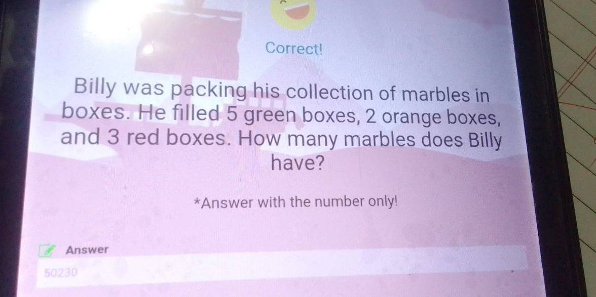 Correct! 
Billy was packing his collection of marbles in 
boxes. He filled 5 green boxes, 2 orange boxes, 
and 3 red boxes. How many marbles does Billy 
have? 
*Answer with the number only! 
Answer
50230