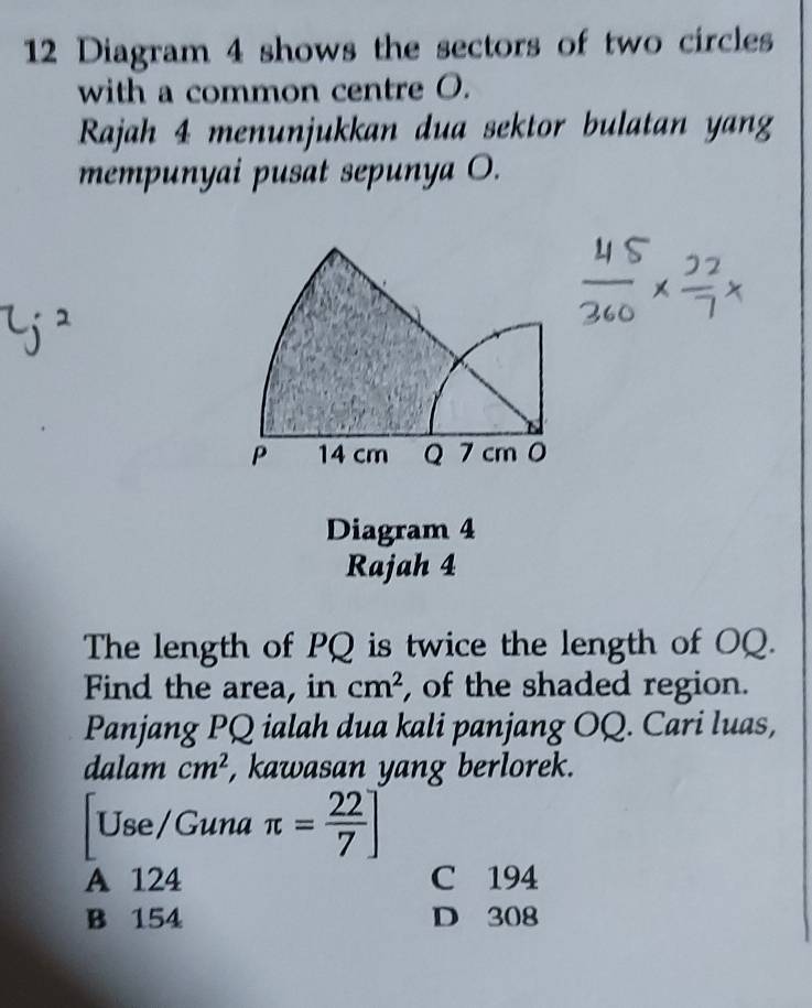 Diagram 4 shows the sectors of two circles
with a common centre O.
Rajah 4 menunjukkan dua sektor bulatan yang
mempunyai pusat sepunya O.
Diagram 4
Rajah 4
The length of PQ is twice the length of OQ.
Find the area, in cm^2 , of the shaded region.
Panjang PQ ialah dua kali panjang OQ. Cari luas,
dalam cm^2 , kawasan yang berlorek.
Use/Guna π = 22/7 ]
A 124 C 194
B 154 D 308