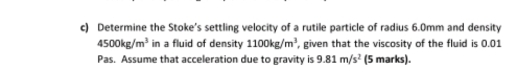 Determine the Stoke’s settling velocity of a rutile particle of radius 6.0mm and density
4500kg/m^3 in a fluid of density 1100kg/m^3 , given that the viscosity of the fluid is 0.01
Pas. Assume that acceleration due to gravity is 9.81m/s^2 (5 marks).