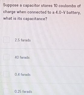 Suppose a capacitor stores 10 coulombs of
charge when connected to a 4.0-V battery,
what is its capacitance?
2.5 farads
40 farads
0.4 farads
0.25 farads