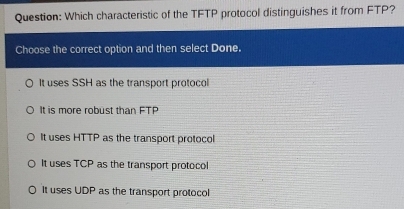 Which characteristic of the TFTP protocol distinguishes it from FTP?
Choose the correct option and then select Done.
It uses SSH as the transport protocol
It is more robust than FTP
It uses HTTP as the transport protocol
It uses TCP as the transport protocol
It uses UDP as the transport protocol