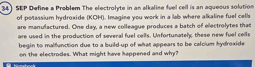 SEP Define a Problem The electrolyte in an alkaline fuel cell is an aqueous solution 
of potassium hydroxide (KOH). Imagine you work in a lab where alkaline fuel cells 
are manufactured. One day, a new colleague produces a batch of electrolytes that 
are used in the production of several fuel cells. Unfortunately, these new fuel cells 
begin to malfunction due to a build-up of what appears to be calcium hydroxide 
on the electrodes. What might have happened and why? 
Notebook