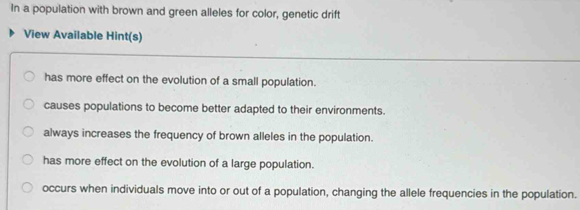 In a population with brown and green alleles for color, genetic drift
View Available Hint(s)
has more effect on the evolution of a small population.
causes populations to become better adapted to their environments.
always increases the frequency of brown alleles in the population.
has more effect on the evolution of a large population.
occurs when individuals move into or out of a population, changing the allele frequencies in the population.