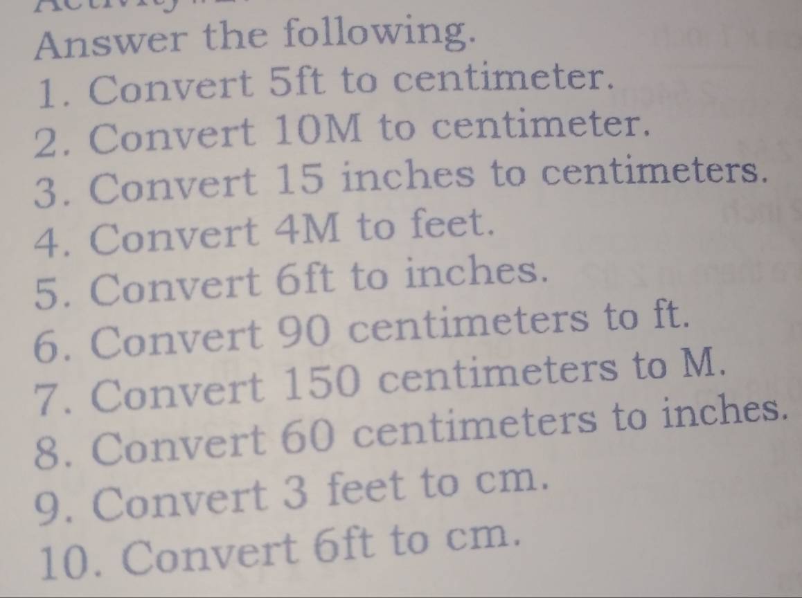 Answer the following. 
1. Convert 5ft to centimeter. 
2. Convert 10M to centimeter. 
3. Convert 15 inches to centimeters. 
4. Convert 4M to feet. 
5. Convert 6ft to inches. 
6. Convert 90 centimeters to ft. 
7. Convert 150 centimeters to M. 
8. Convert 60 centimeters to inches. 
9. Convert 3 feet to cm. 
10. Convert 6ft to cm.