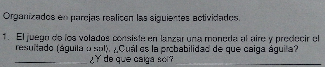 Organizados en parejas realicen las siguientes actividades. 
1. El juego de los volados consiste en lanzar una moneda al aire y predecir el 
resultado (águila o sol). ¿Cuál es la probabilidad de que caiga águila? 
_¿Y de que caiga sol?_