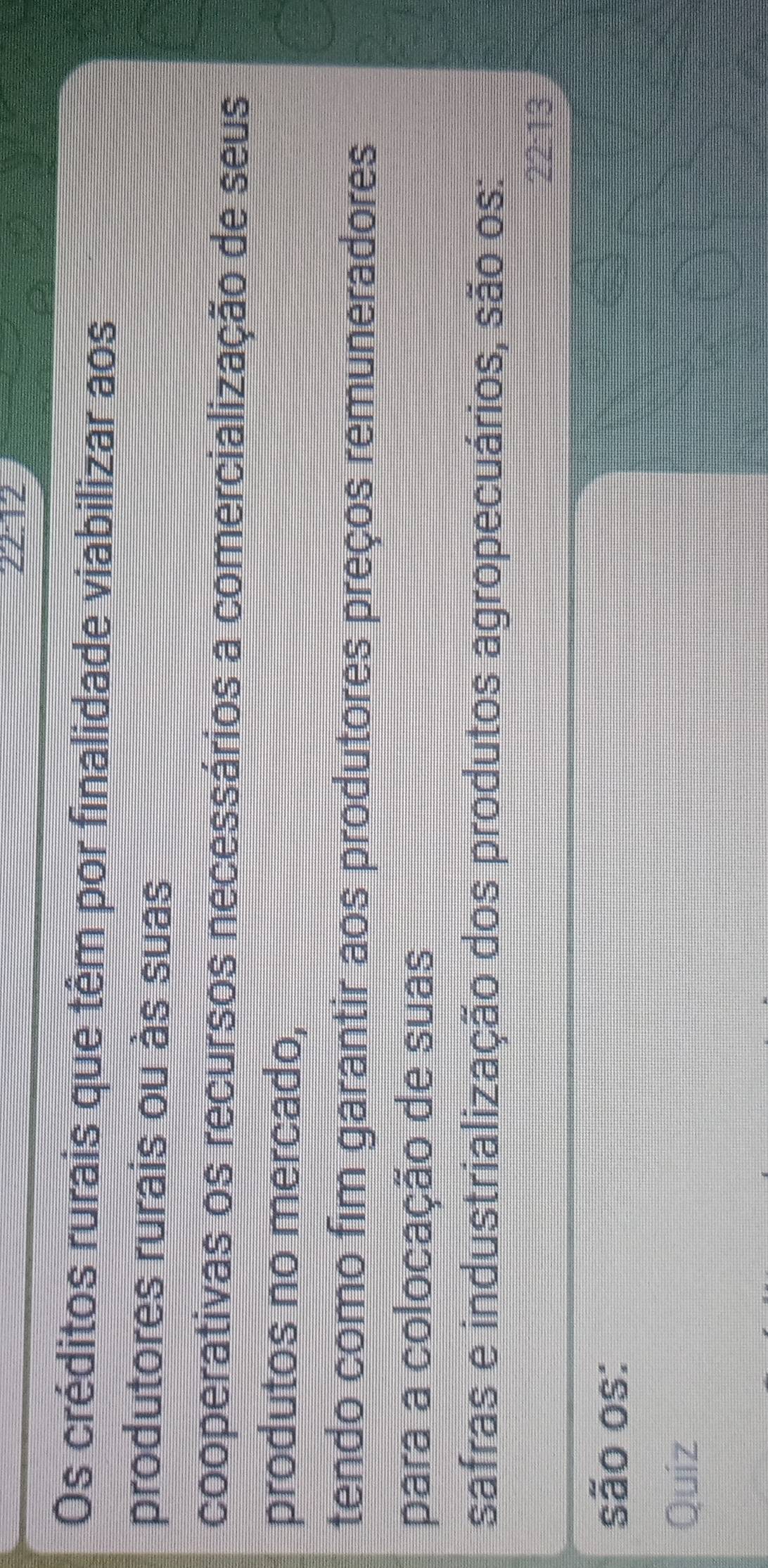 22:12
Os créditos rurais que têm por finalidade viabilizar aos
produtores rurais ou às suas
cooperativas os recursos necessários a comercialização de seus
produtos no mercado,
tendo como fim garantir aos produtores preços remuneradores
para a colocação de suas
safras e industrialização dos produtos agropecuários, são os:
22:13
são os:
Quíz