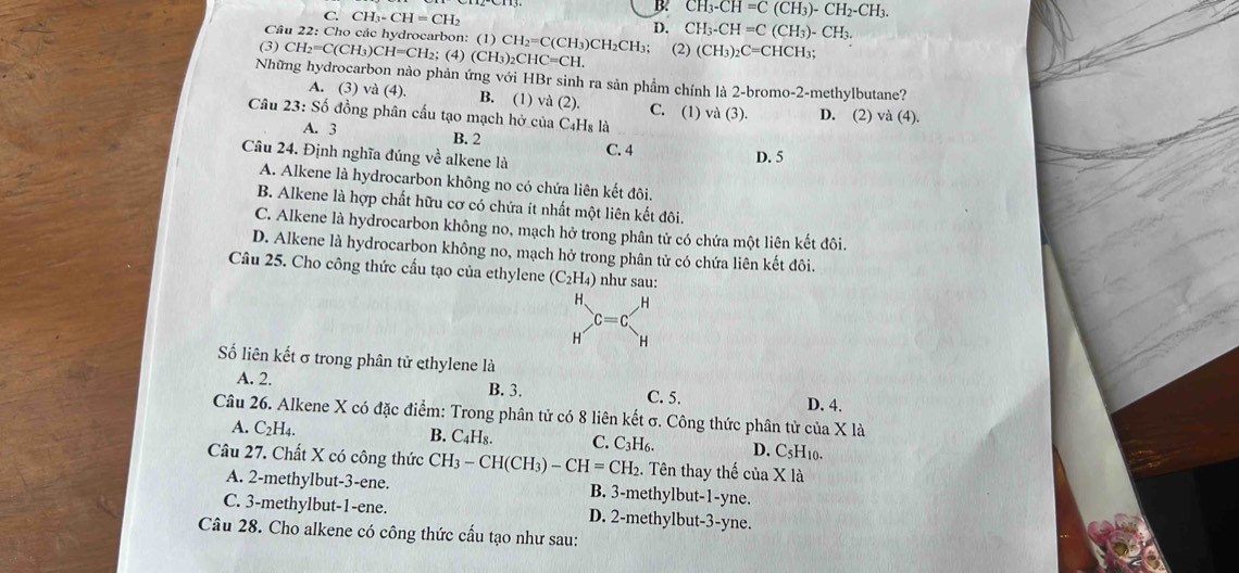 C. CH_3-CH=CH_2
B. CH_3-CH=C(CH_3)-CH_2-CH_3.
D. CH_3-CH=C(CH_3)-CH_3.
Cầu 22: Cho các hydrocarbon: (1) CH_2=C(CH_3) )C H_2CH
(3) CH_2=C(CH_3)CH=CH_2; (4) (CH_3)_2CHC=CH. la: (2) (CH_3)_2C=CHCH_3;
Những hydrocarbon nào phản ứng với HBr sinh ra sản phẩm chính là 2-bromo-2-methylbutane?
A. (3) và (4). B. (1) vd(2). C. (1)
Câu 23:Shat O đồng phân cấu tạo mạch hở của C_4H_8la va(3). D. (2) và (4).
A. 3 B. 2 C. 4
Câu 24. Định nghĩa đúng về alkene là
D. 5
A. Alkene là hydrocarbon không no có chứa liên kết đôi.
B. Alkene là hợp chất hữu cơ có chứa ít nhất một liên kết đôi.
C. Alkene là hydrocarbon không no, mạch hở trong phân tử có chứa một liên kết đôi.
D. Alkene là hydrocarbon không no, mạch hở trong phân tử có chứa liên kết đôi.
Câu 25. Cho công thức cầu tạo của ethylene (C_2H_4) như sau:
H. H
C=C
H H
Số liên kết σ trong phân tử ethylene là
A. 2. B. 3. C. 5. D. 4.
Câu 26. Alkene X có đặc điểm: Trong phân tử có 8 liên kết σ. Công thức phân tử của X là
A. C_2H_4.
B. C_4H_8. C. C_3H_6. D. C_5F 10.
Câu 27. Chất X có công thức CH_3-CH(CH_3)-CH=CH_2. Tên thay thế của X là
A. 2-methylbut-3-ene. B. 3-methylbut-1-yne.
C. 3-methylbut-1-ene. D. 2-methylbut-3-yne.
Câu 28. Cho alkene có công thức cấu tạo như sau: