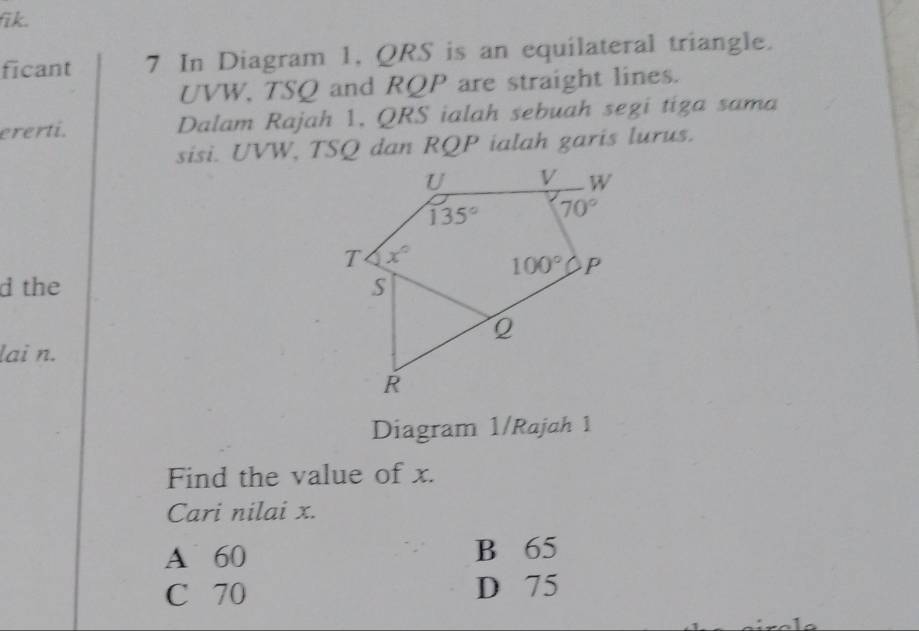 fik.
ficant 7 In Diagram 1, QRS is an equilateral triangle.
UVW, TSQ and RQP are straight lines.
ererti. Dalam Rajah 1, QRS ialah sebuah segi tiga sama
sisi. UVW, TSQ dan RQP ialah garis lurus.
d the 
lai n.
Diagram 1/Rajah 1
Find the value of x.
Cari nilai x.
A 60 B 65
C 70 D 75