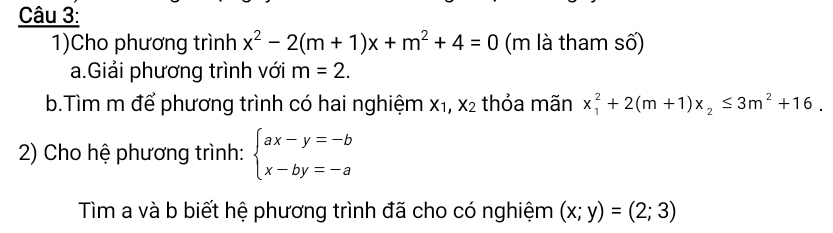 1)Cho phương trình x^2-2(m+1)x+m^2+4=0 (m là tham số) 
a.Giải phương trình với m=2. 
b.Tìm m để phương trình có hai nghiệm X_1, X_2 thỏa mãn x_1^(2+2(m+1)x_2)≤ 3m^2+16. 
2) Cho hệ phương trình: beginarrayl ax-y=-b x-by=-aendarray.
Tìm a và b biết hệ phương trình đã cho có nghiệm (x;y)=(2;3)