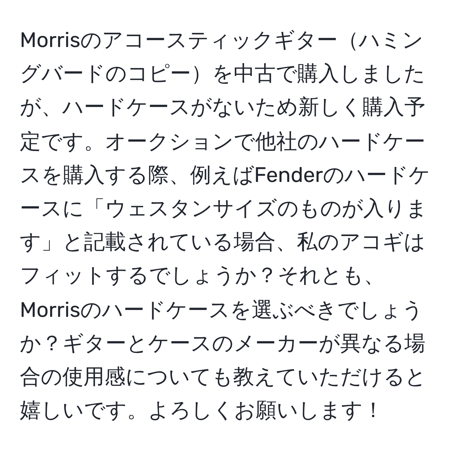 Morrisのアコースティックギターハミングバードのコピーを中古で購入しましたが、ハードケースがないため新しく購入予定です。オークションで他社のハードケースを購入する際、例えばFenderのハードケースに「ウェスタンサイズのものが入ります」と記載されている場合、私のアコギはフィットするでしょうか？それとも、Morrisのハードケースを選ぶべきでしょうか？ギターとケースのメーカーが異なる場合の使用感についても教えていただけると嬉しいです。よろしくお願いします！