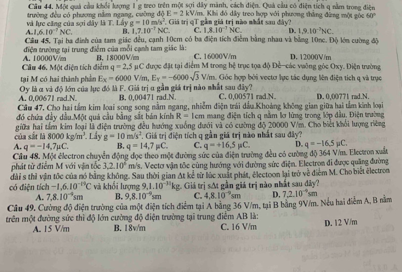 Một quả cầu khối lượng 1g treo trên một sợi dây mảnh, cách điện. Quả cầu có diện tích q nằm trong điện
trường đều có phương nằm ngang, cường độ E=2kV/m 4. Khi đó dây treo hợp với phương thăng đứng một góc 60°
và lực căng của sợi dây là T. Lầy g=10m/s^2. Giá trị qT gần giá trị nào nhất sau đầy?
A. 1,6.10^(-7)NC. B. 1,7.10^(-7)NC. C. 1,8.10^(-7)NC. D. 1,9.10^(-7)NC.
Câu 45. Tại ba đỉnh của tam giác đều, cạnh 10cm có ba điện tích điểm bằng nhau và bằng 10nc. Độ lớn cường độ
điện trường tại trung điểm của mỗi cạnh tam giác là:
A. 10000V/m B. 18000V/m C. 16000V/m D. 12000V/m
Câu 46. Một điện tích điểm q=2,5mu C C được đặt tại điểm M trong hệ trục tọa độ Đề-các vuông góc Oxy. Điện trường
tại M có hai thành phần E_X=6000V/m,E_Y=-6000sqrt(3)V/m. Góc hợp bởi vectơ lực tác dụng lên điện tích q và trục
Oy là α và độ lớn của lực đó là F. Giá trị α gần giá trị nào nhất sau đây?
A. 0,00671 rad.N. B. 0,00471 rad.N. C. 0,00571 rad.N. D. 0,00771 rad.N.
Câu 47. Cho hai tấm kim Ioai song song nằm ngang, nhiễm điện trái dấu.Khoảng không gian giữa hai tấm kinh loại
đó chứa đầy dầu.Một quả cầu bằng sắt bán kính R= 1cm mang điện tích q nằm lơ lửng trong lớp dầu. Điện trường
giữa hai tấm kim loại là điện trường đều hướng xuống dưới và có cường độ 20000 V/m. Cho biết khối lượng riêng
của sắt là 8000kg/m^3 *. Lấy g=10m/s^2 F. Giá trị điện tích q gần giá trị nào nhất sau đây?
A. q=-14,7mu C. B. q=14,7mu C. C. q=+16,5mu C. D. q=-16,5mu C.
Câu 48. Một êlectron chuyển động đọc theo một đường sức của điện trường đều có cường độ 364 V/m. Electron xuất
phát từ điểm M với vận tốc 3,2.10^6m/s s. Vectơ vận tốc cùng hướng với đường sức điện. Electrọn đi được quãng đường
dài s thì vận tốc của nó bằng không. Sau thời gian △ tke^(frac 1)e từ lúc xuất phát, êlectoon lại trở về điểm M. Cho biết êlectron
có điện tích -1,6.10^(-19)C và khối lượng 9,1.10^(-31)kg. Giá trị s △ t :  gần giá trị nào nhất sau đây?
A. 7,8.10^(-9)sm B. 9,8.10^(-9)sm C. 4,8.10^(-9)sm D. 7,2.10^(-9)sm
Câu 49. Cường độ điện trường của một điện tích điểm tại A bằng 36 V/m, tại B bằng 9V/m. Nếu hai điểm A, B nằm
trên một đường sức thì độ lớn cường độ điện trường tại trung điểm AB là:
A. 15 V/m B. 18v/m C. 16 V/m D. 12 V/m