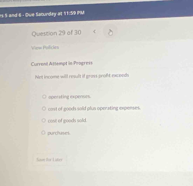 rs 5 and 6 - Due Saturday at 11:59 PM
Question 29 of 30
View Policies
Current Attempt in Progress
Net income will result if gross proft exceeds
operating expenses.
cost of goods sold plus operating expenses.
cost of goods sold.
purchases.
Save for Later