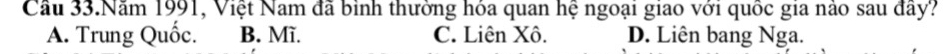Cầu 33.Năm 1991, Việt Nam đã bình thường hóa quan hệ ngoại giao với quốc gia nào sau đây?
A. Trung Quốc. B. Mĩ. C. Liên Xô. D. Liên bang Nga.