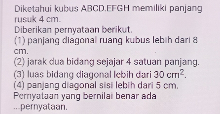 Diketahui kubus ABCD. EFGH memiliki panjang 
rusuk 4 cm. 
Diberikan pernyataan berikut. 
(1) panjang diagonal ruang kubus lebih dari 8
cm. 
(2) jarak dua bidang sejajar 4 satuan panjang. 
(3) luas bidang diagonal lebih dari 30cm^2. 
(4) panjang diagonal sisi lebih dari 5 cm. 
Pernyataan yang bernilai benar ada 
...pernyataan.