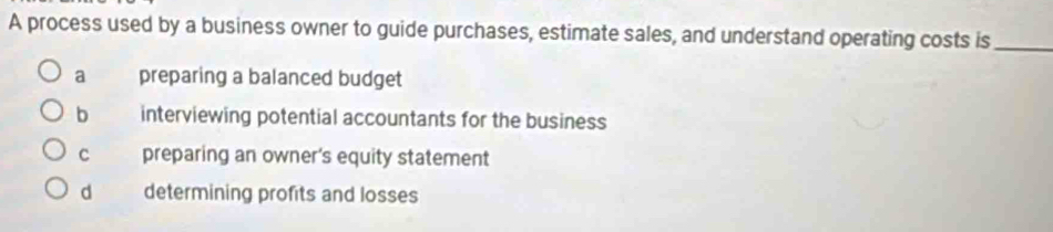 A process used by a business owner to guide purchases, estimate sales, and understand operating costs is_
a preparing a balanced budget
b interviewing potential accountants for the business
C preparing an owner's equity statement
d determining profits and losses