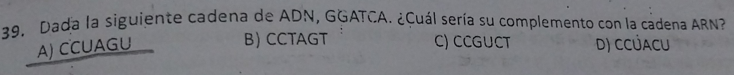 Dada la siguiente cadena de ADN, GGATCA. ¿Cuál sería su complemento con la cadena ARN?
A) CCUAGU
B) CCTAGT C) CCGUCT D) CCÜACU